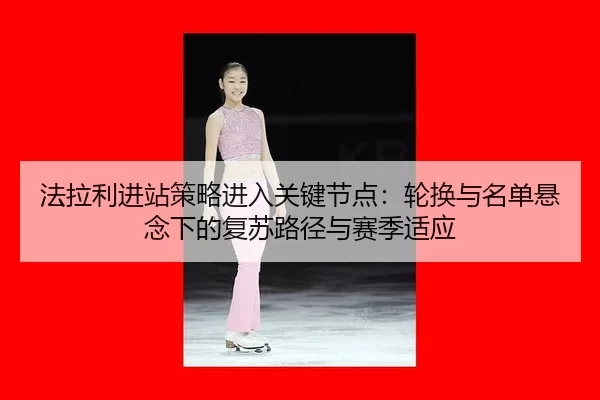 法拉利进站策略进入关键节点：轮换与名单悬念下的复苏路径与赛季适应
